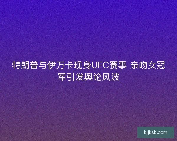特朗普与伊万卡现身UFC赛事 亲吻女冠军引发舆论风波