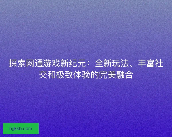 探索网通游戏新纪元：全新玩法、丰富社交和极致体验的完美融合