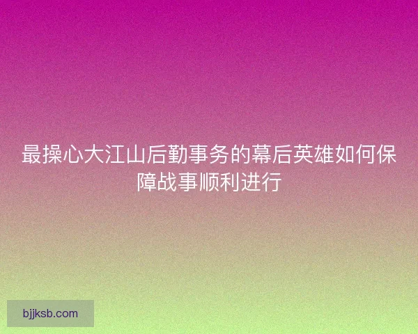 最操心大江山后勤事务的幕后英雄如何保障战事顺利进行