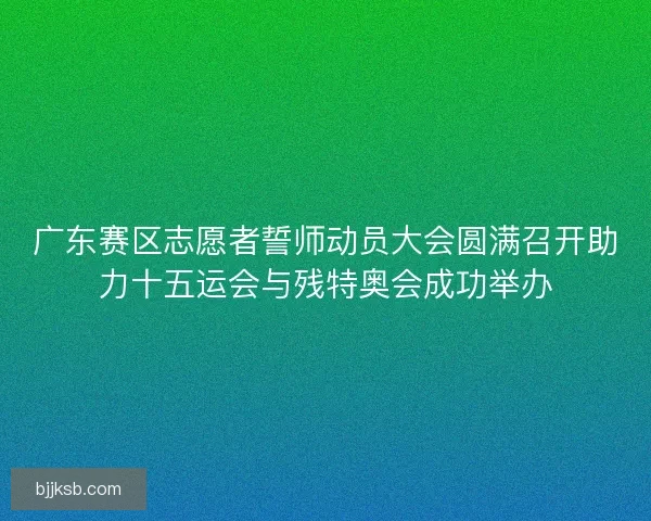 广东赛区志愿者誓师动员大会圆满召开助力十五运会与残特奥会成功举办