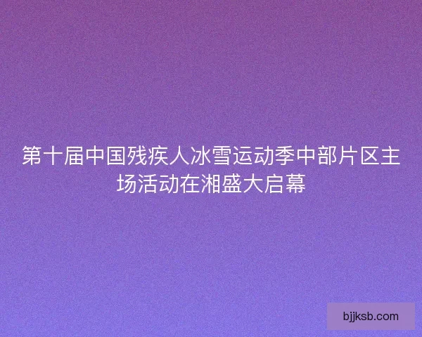 第十届中国残疾人冰雪运动季中部片区主场活动在湘盛大启幕