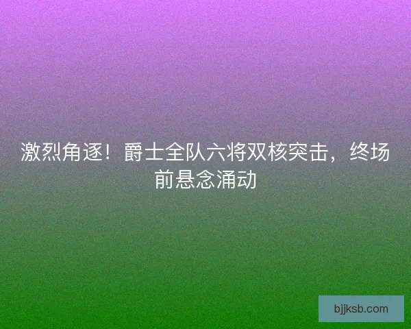 激烈角逐！爵士全队六将双核突击，终场前悬念涌动