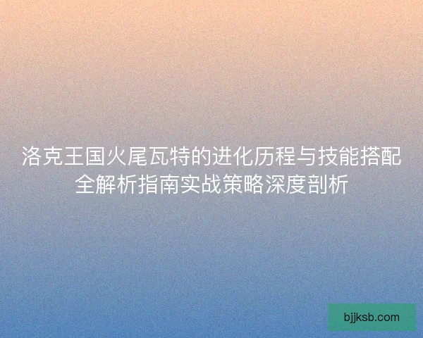 洛克王国火尾瓦特的进化历程与技能搭配全解析指南实战策略深度剖析