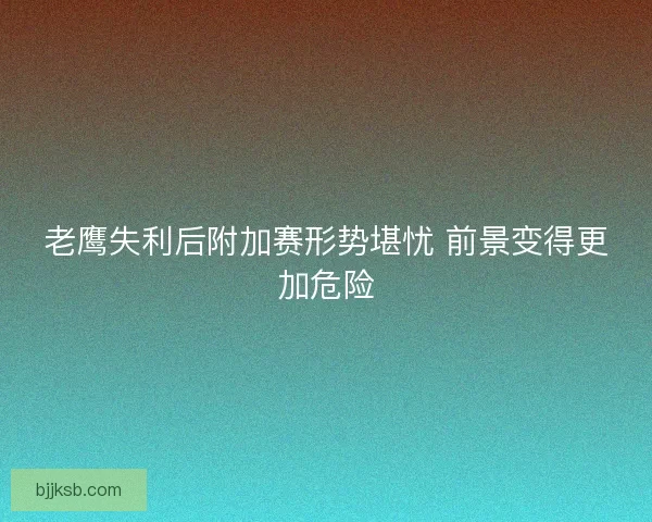 老鹰失利后附加赛形势堪忧 前景变得更加危险