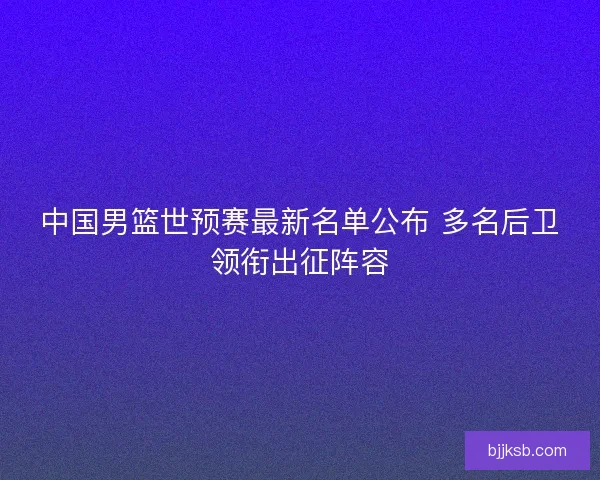 中国男篮世预赛最新名单公布 多名后卫领衔出征阵容